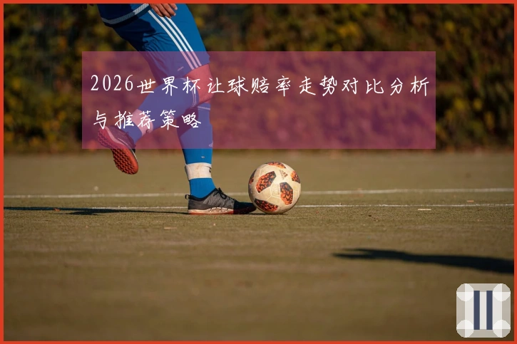 2026世界杯让球赔率走势对比分析与推荐策略