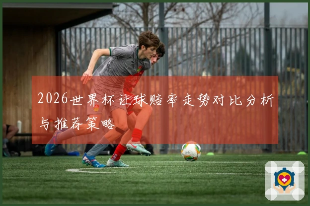2026世界杯让球赔率走势对比分析与推荐策略